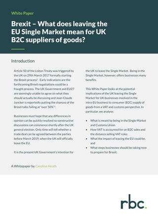 Brexit – What does leaving the
EU Single Market mean for UK
B2C suppliers of goods?
White Paper
Introduction
Article 50 of the Lisbon Treaty was triggered by
the UK on 29th March 2017 formally starting
the Brexit process1
. Early indications are the
forthcoming Brexit negotiations could be a
fraught process. The UK Government and EU27
are seemingly unable to agree on what they
should actually be discussing and Jean-Claude
Juncker is reportedly putting the chances of the
Brexit talks failing at “over 50%”2
.
Businesses must hope that any differences in
opinion can be quickly resolved so constructive
discussions can commence shortly after the UK
general election. Only time will tell whether a
trade deal can be agreed between the parties
before March 2019, when the UK will officially
leave the EU.
It is the present UK Government’s intention for
the UK to leave the Single Market. Being in the
Single Market, however, offers businesses many
benefits.
This White Paper looks at the potential
implications of the UK leaving the Single
Market for UK businesses involved in the
intra-EU business to consumer (B2C) supply of
goods from a VAT and customs perspective. In
particular, we analyse:
•	 What is meant by being in the Single Market
and Customs Union
•	 How VAT is accounted for on B2C sales and
the distance selling VAT rules
•	 What the impact of leaving the EU could be,
and
•	 What steps businesses should be taking now
to prepare for Brexit.
A Whitepaper by Caroline Heath
 