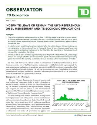 OBSERVATION
TD Economics
On June 23rd, the UK will vote on whether or not to remain in the European Union (EU). A vote
for an economy the size of the UK’s to exit the single market would be historically unprecedented. The
long-run economic implications of such a vote are uncertain and highly contingent on a number of un-
knowns, including what trade deals the UK will end up reaching and when. Nonetheless, there is little
doubt that in the near-term, an exit vote could have serious negative consequences for UK growth with
spillovers into Europe and global financial markets.
Background on the referendum
This past February, the governing Conservative party made
good on last year’s campaign pledge to hold a referendum on
whether to remain a member of the EU.All UK residents, includ-
ing UK nationals living abroad but in good electoral standing,
aged 18 years and older are entitled to vote. The referendum
question will be “Should the United Kingdom remain a member
of the European Union or leave the European Union?”
As in the lead-up to the Scottish referendum, recent polls are
showing a close tie, while betting houses have set odds that voters
will choose remain at more than two-thirds (Chart 1). It is worth
noting that a vote to remain is not strictly business as usual. Prime
Minister David Cameron negotiated a set of conditions that would
take full effect immediately after a remain outcome (see Box 1
for a summary of these measures). These measures are intended
to help control costs for the UK government and appease some
INDEFINITE LEAVE OR REMAIN: THE UK’S REFERENDUM
ON EU MEMBERSHIP AND ITS ECONOMIC IMPLICATIONS
Highlights	
•	 The UK is scheduled to hold a referendum on June 23, 2016 to decide on whether to accept or reject
a modified agreement with the European Union (EU), thus remaining in the trade bloc. In our March
economic forecast we assumed that the UK would vote to remain, consistent with polls and betting
odds at the time.
•	 A vote to remain would likely have few implications for the outlook beyond lifting uncertainty and
reversing some of the recent weakness in the pound. A vote to leave, however, could have more
macroeconomic and political implications for the UK and the EU depending on the nature and out-
comes of the negotiations that follow.
•	 Overall, a vote to leave could act to permanently lower the growth outlook for the UK, unless nego-
tiations find a way to offset the reduced population growth with increased investment or productivity
gains elsewhere in the economy. A vote to leave could also spur further fragmentation of the EU.
April 27, 2016
Fotios Raptis, Senior International Economist, 416-982-2556 @TD_Economics
-5
0
5
10
15
20
25
30
35
40
45
CHART 1: POLLS AND BETTING ODDS SHOW
PREFERENCE FOR REMAIN
Source: Financial Times Brexit poll tracker, PaddyPower.com, TD Economics.
% balance of remain, 4-week moving average
Betting
odds
as of April
26, 2016
FT.com Brexit
poll tracker
~70%
 