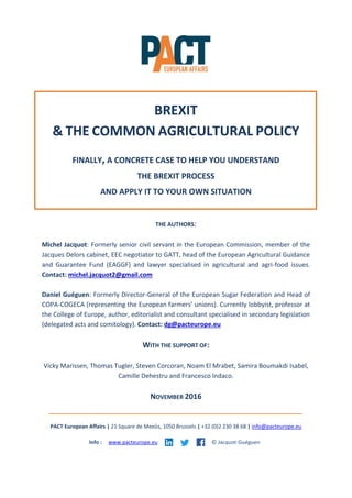 BREXIT
& THE COMMON AGRICULTURAL POLICY
FINALLY, A CONCRETE CASE TO HELP YOU UNDERSTAND
THE BREXIT PROCESS
AND APPLY IT TO YOUR OWN SITUATION
THE AUTHORS:
Michel Jacquot: Formerly senior civil servant in the European Commission, member of the
Jacques Delors cabinet, EEC negotiator to GATT, head of the European Agricultural Guidance
and Guarantee Fund (EAGGF) and lawyer specialised in agricultural and agri-food issues.
Contact: michel.jacquot2@gmail.com
Daniel Guéguen: Formerly Director-General of the European Sugar Federation and Head of
COPA-COGECA (representing the European farmers’ unions). Currently lobbyist, professor at
the College of Europe, author, editorialist and consultant specialised in secondary legislation
(delegated acts and comitology). Contact: dg@pacteurope.eu
WITH THE SUPPORT OF:
Vicky Marissen, Thomas Tugler, Steven Corcoran, Noam El Mrabet, Samira Boumakdi Isabel,
Camille Dehestru and Francesco Indaco.
NOVEMBER 2016
PACT European Affairs | 21 Square de Meeûs, 1050 Brussels | +32 (0)2 230 38 68 | info@pacteurope.eu
Info : www.pacteurope.eu © Jacquot-Guéguen
 