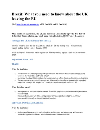 Brexit: What you need to know about the UK
leaving the EU
(Ref- https://www.bbc.com/news/ of 30 Dec 2020 and 31 Dec 2020)
After months of negotiations, the UK and European Union finally agreed a deal that will
define their future relationship, which came into effect at 23.00GMT on 31 December.
I thought the UK had already left the EU?
The UK voted to leave the EU in 2016 and officially left the trading bloc - it's nearest and
biggest trading partner - on 31 January 2020.
It was a complex, sometimes bitter negotiation, but they finally agreed a deal on 24 December
2020.
Key Points of the Deal
TRADE
What the deal says
 There will be notaxesongoods(tariffs) orlimitsonthe amountthat can be traded(quotas)
betweenthe UKandthe EU from1 January
 Some newcheckswill be introducedatborders,suchassafetychecksand customsdeclarations.
 There are some new restrictions oncertainUKanimal foodproducts.Forexample,uncooked
meatslike sausagesandburgerscan't enterthe EU unlesstheyare frozento -18C.
What does that mean?
 Havinga deal in place meansthatthe fear that some goodscouldbecome more expensive has
beenavoided.
 However,businesseswill still needtoprepare fornew proceduresatports,and if new
paperworkisincomplete, itcouldleadtodisruption.
SERVICES AND QUALIFICATIONS
What the deal says:
 Businessesofferingservices,suchasbanking,architecture andaccounting,will lose their
automaticrightof accessto EU marketsand will face some restrictions.
 