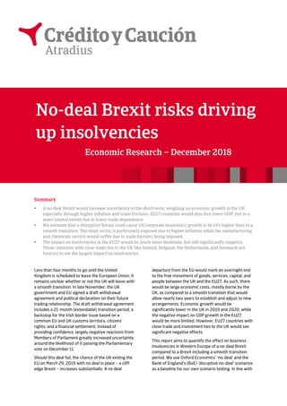 No-deal Brexit risks driving
up insolvencies
Economic Research – December 2018
Summary
 A no-deal Brexit would increase uncertainty in the short-term, weighing on economic growth in the UK
especially through higher inflation and trade frictions. EU27 countries would also face lower GDP, but to a
more limited extent due to lower trade dependence.
 We estimate that a disruptive Brexit could cause UK corporate insolvency growth to be 14% higher than in a
smooth transition. The retail sector is particularly exposed due to higher inflation while the manufacturing
and chemicals sectors would suffer due to trade barriers being imposed.
 The impact on insolvencies in the EU27 would be much more moderate, but still significantly negative.
Those countries with close trade ties to the UK like Ireland, Belgium, the Netherlands, and Denmark are
forecast to see the largest impact on insolvencies.
Less than four months to go until the United
Kingdom is scheduled to leave the European Union, it
remains unclear whether or not the UK will leave with
a smooth transition. In late November, the UK
government and EU signed a draft withdrawal
agreement and political declaration on their future
trading relationship. The draft withdrawal agreement
includes a 21-month (extendable) transition period, a
backstop for the Irish border issue based on a
common EU and UK customs territory, citizens’
rights, and a financial settlement. Instead of
providing confidence, largely negative reactions from
Members of Parliament greatly increased uncertainty
around the likelihood of it passing the Parliamentary
vote on December 11.
Should this deal fail, the chance of the UK exiting the
EU on March 29, 2019 with no deal in place – a cliff-
edge Brexit – increases substantially. A no deal
departure from the EU would mark an overnight end
to the free movement of goods, services, capital, and
people between the UK and the EU27. As such, there
would be large economic costs, mostly borne by the
UK, as compared to a smooth transition that would
allow nearly two years to establish and adjust to new
arrangements. Economic growth would be
significantly lower in the UK in 2019 and 2020, while
the negative impact on GDP growth in the EU27
would be more limited. However, EU27 countries with
close trade and investment ties to the UK would see
significant negative effects.
This report aims to quantify the effect on business
insolvencies in Western Europe of a no-deal Brexit
compared to a Brexit including a smooth transition
period. We use Oxford Economics’ ‘no-deal’ and the
Bank of England’s (BoE) ‘disruptive no-deal’ scenarios
as a baseline for our own scenario testing. In line with
 