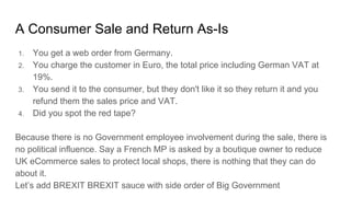 A Consumer Sale and Return As-Is
1. You get a web order from Germany.
2. You charge the customer in Euro, the total price including German VAT at
19%.
3. You send it to the consumer, but they don't like it so they return it and you
refund them the sales price and VAT.
4. Did you spot the red tape?
Because there is no Government employee involvement during the sale, there is
no political influence. Say a French MP is asked by a boutique owner to reduce
UK eCommerce sales to protect local shops, there is nothing that they can do
about it.
Let’s add BREXIT BREXIT sauce with side order of Big Government
 