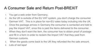 A Consumer Sale and Return Post-BREXIT
1. You get a web order from Germany.
2. As the UK is outside of the EU VAT system, you don't charge the consumer
German VAT. This is in place for non-EU sales today including into the UK.
3. Once the package arrives in Germany the consumer is contacted and told to
pay the Import VAT, once this is paid the items delivered to the consumer.
4. When they don't want the item, the consumer has to obtain proof of postage
and fill in a form in order to reclaim the Import VAT that they paid from
German customs.
5. When the goods come back to the UK they refunded the the sale amount.
6. Lots of red tape!
 