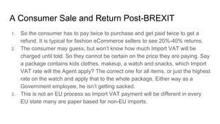 A Consumer Sale and Return Post-BREXIT
1. So the consumer has to pay twice to purchase and get paid twice to get a
refund. It is typical for fashion eCommerce sellers to see 20%-40% returns.
2. The consumer may guess, but won’t know how much Import VAT will be
charged until told. So they cannot be certain on the price they are paying. Say
a package contains kids clothes, makeup, a watch and snacks, which Import
VAT rate will the Agent apply? The correct one for all items, or just the highest
rate on the watch and apply that to the whole package. Either way as a
Government employee, he isn’t getting sacked.
3. This is not an EU process so Import VAT payment will be different in every
EU state many are paper based for non-EU imports.
 