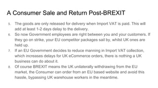 A Consumer Sale and Return Post-BREXIT
5. The goods are only released for delivery when Import VAT is paid. This will
add at least 1-2 days delay to the delivery.
6. So now Government employees are right between you and your customers. If
they go on strike, your EU competitor packages sail by, whilst UK ones are
held up.
7. If an EU Government decides to reduce manning in Import VAT collection,
which increases delays for UK eCommerce orders, there is nothing a UK
business can do about it.
8. Of course BREXIT means the UK unilaterally withdrawing from the EU
market, the Consumer can order from an EU based website and avoid this
hassle, bypassing UK warehouse workers in the meantime.
 