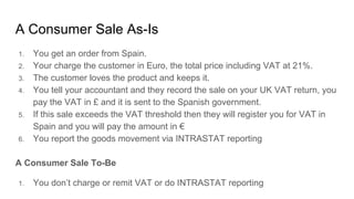 A Consumer Sale As-Is
1. You get an order from Spain.
2. Your charge the customer in Euro, the total price including VAT at 21%.
3. The customer loves the product and keeps it.
4. You tell your accountant and they record the sale on your UK VAT return, you
pay the VAT in £ and it is sent to the Spanish government.
5. If this sale exceeds the VAT threshold then they will register you for VAT in
Spain and you will pay the amount in €
6. You report the goods movement via INTRASTAT reporting
A Consumer Sale To-Be
1. You don’t charge or remit VAT or do INTRASTAT reporting
 