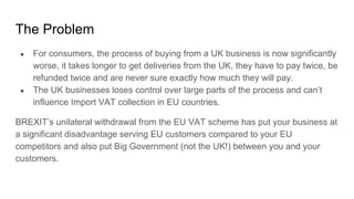 The Problem
● For consumers, the process of buying from a UK business is now significantly
worse, it takes longer to get deliveries from the UK, they have to pay twice, be
refunded twice and are never sure exactly how much they will pay.
● The UK businesses loses control over large parts of the process and can’t
influence Import VAT collection in EU countries.
BREXIT’s unilateral withdrawal from the EU VAT scheme has put your business at
a significant disadvantage serving EU customers compared to your EU
competitors and also put Big Government (not the UK!) between you and your
customers.
 
