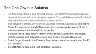 The One Obvious Solution
● For this issue, there is one obvious answer. UK eCommerce businesses are
aware of this and will have two years to plan. They will take action beforehand
and see both consumer and business sales reduce
● The solution is simple, only service UK sales from UK warehouse and move
those EU consumers and EU business customers to be served from a
new warehouse, located within in the EU.
● So, take those lorry driver, forklift truck driver, supervisor, manager,
picker, packer and dispatcher jobs and export them to Hamburg.
● Don’t forget those in the Finance Dept who currently compile and file EU
VAT returns.
● To BREXITers these are just collateral damage.
 