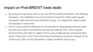 Impact on Post-BREXIT trade deals
● So everyone has more work to do, the UK Ecommerce business, the Delivery
Company, Tax Collection and of course the Consumer. More work equals
increased costs and someone will have to pay, it is always the citizen either
as taxpayer or consumer.
● VAT is a low-cost tax collection for Governments. Businesses tell them after
the fact about their transactions and pay the relevant VAT. Now instead
Governments will need to collect it from every single parcel, increasing their
costs. If they don’t then those EU based businesses would be unhappy to be
undercut by 20% by UK competitors. Again someone has to pay.
 