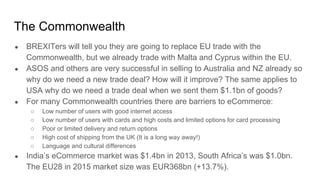 The Commonwealth
● BREXITers will tell you they are going to replace EU trade with the
Commonwealth, but we already trade with Malta and Cyprus within the EU.
● ASOS and others are very successful in selling to Australia and NZ already so
why do we need a new trade deal? How will it improve? The same applies to
USA why do we need a trade deal when we sent them $1.1bn of goods?
● For many Commonwealth countries there are barriers to eCommerce:
○ Low number of users with good internet access
○ Low number of users with cards and high costs and limited options for card processing
○ Poor or limited delivery and return options
○ High cost of shipping from the UK (It is a long way away!)
○ Language and cultural differences
● India’s eCommerce market was $1.4bn in 2013, South Africa’s was $1.0bn.
The EU28 in 2015 market size was EUR368bn (+13.7%).
 