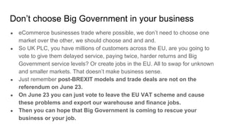 Don’t choose Big Government in your business
● eCommerce businesses trade where possible, we don’t need to choose one
market over the other, we should choose and and and.
● So UK PLC, you have millions of customers across the EU, are you going to
vote to give them delayed service, paying twice, harder returns and Big
Government service levels? Or create jobs in the EU. All to swap for unknown
and smaller markets. That doesn’t make business sense.
● Just remember post-BREXIT models and trade deals are not on the
referendum on June 23.
● On June 23 you can just vote to leave the EU VAT scheme and cause
these problems and export our warehouse and finance jobs.
● Then you can hope that Big Government is coming to rescue your
business or your job.
 
