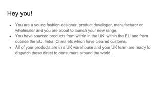 Hey you!
● You are a young fashion designer, product developer, manufacturer or
wholesaler and you are about to launch your new range.
● You have sourced products from within in the UK, within the EU and from
outside the EU, India, China etc which have cleared customs.
● All of your products are in a UK warehouse and your UK team are ready to
dispatch these direct to consumers around the world.
 
