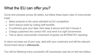 What the EU can offer you?
Come and compete across 28 states, but follow these basic rules of cross-border
trade:
● Make products to the same standard as EU competitors
● Don't reduce costs by cutting staff benefits
● If customers give your data, then keep it secure and don’t misuse it
● Charge customers the correct VAT and remit it to right Government
● Tell us about cross-border movement of goods via INTRASTAT reporting
In return we keep out of your way, deal with your customers and tell the relevant
Government about it afterwards.
You will be following many successful UK businesses (see list on last two slides)
 