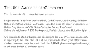 The UK is Awesome at eCommerce
The UK leads in eCommerce because we have
Single Brands - Superdry, Dune London, Cath Kidston, Laura Ashley, Burberry ...
Online and Offline Stores - Selfridges, Harrods, House of Fraser, Debenhams ...
Online Only Stores - ASOS, Net-a-Porter, Mr Porter, The Outnet ...
Online Marketplaces - ASOS Marketplace, Farfetch, Made.com Notonthehighst …
And thousands of other businesses exporting to the EU. We are also successful
at exporting to the USA. The UK is at the cross-roads of two great eCommerce
markets. We want to continue with both, but BREXIT gives us a big disadvantage
in EU cross-border eCommerce sales.
 