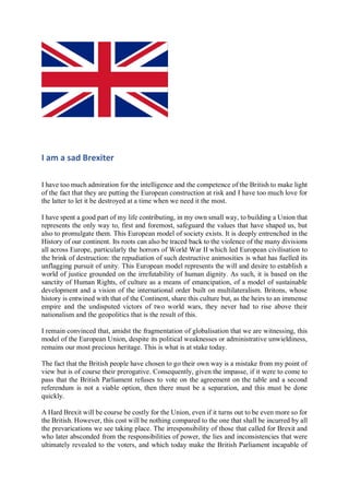 I am a sad Brexiter
I have too much admiration for the intelligence and the competence of the British to make light
of the fact that they are putting the European construction at risk and I have too much love for
the latter to let it be destroyed at a time when we need it the most.
I have spent a good part of my life contributing, in my own small way, to building a Union that
represents the only way to, first and foremost, safeguard the values that have shaped us, but
also to promulgate them. This European model of society exists. It is deeply entrenched in the
History of our continent. Its roots can also be traced back to the violence of the many divisions
all across Europe, particularly the horrors of World War II which led European civilisation to
the brink of destruction: the repudiation of such destructive animosities is what has fuelled its
unflagging pursuit of unity. This European model represents the will and desire to establish a
world of justice grounded on the irrefutability of human dignity. As such, it is based on the
sanctity of Human Rights, of culture as a means of emancipation, of a model of sustainable
development and a vision of the international order built on multilateralism. Britons, whose
history is entwined with that of the Continent, share this culture but, as the heirs to an immense
empire and the undisputed victors of two world wars, they never had to rise above their
nationalism and the geopolitics that is the result of this.
I remain convinced that, amidst the fragmentation of globalisation that we are witnessing, this
model of the European Union, despite its political weaknesses or administrative unwieldiness,
remains our most precious heritage. This is what is at stake today.
The fact that the British people have chosen to go their own way is a mistake from my point of
view but is of course their prerogative. Consequently, given the impasse, if it were to come to
pass that the British Parliament refuses to vote on the agreement on the table and a second
referendum is not a viable option, then there must be a separation, and this must be done
quickly.
A Hard Brexit will be course be costly for the Union, even if it turns out to be even more so for
the British. However, this cost will be nothing compared to the one that shall be incurred by all
the prevarications we see taking place. The irresponsibility of those that called for Brexit and
who later absconded from the responsibilities of power, the lies and inconsistencies that were
ultimately revealed to the voters, and which today make the British Parliament incapable of
 