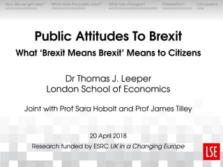 How did we get here? What does the public want? What has changed? Polarisation? Conclusions
Public Attitudes To Brexit
What ‘Brexit Means Brexit’ Means to Citizens
Dr Thomas J. Leeper
London School of Economics
Joint with Prof Sara Hobolt and Prof James Tilley
20 April 2018
Research funded by ESRC UK in a Changing Europe
 