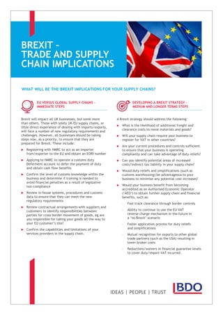 BREXIT –
TRADE AND SUPPLY
CHAIN IMPLICATIONS
WHAT WILL BE THE BREXIT IMPLICATIONS FOR YOUR SUPPLY CHAINS?
EU VERSUS GLOBAL SUPPLY CHAINS –
IMMEDIATE STEPS
Brexit will impact all UK businesses, but some more
than others. Those with solely UK-EU supply chains, or
little direct experience of dealing with imports/exports,
will face a number of new regulatory requirements and
challenges. However, all businesses should be taking
steps now, as a priority, to ensure that they are
prepared for Brexit. These include:
 Registering with HMRC to act as an importer
from/exporter to the EU and obtain an EORI number
 Applying to HMRC to operate a customs duty
Deferment account to defer the payment of duty
and obtain cash flow benefits
 Confirm the level of customs knowledge within the
business and determine if training is needed to
avoid financial penalties as a result of legislative
non-compliance
 Review in-house systems, procedures and customs
data to ensure that they can meet the new
regulatory requirements
 Review contractual arrangements with suppliers and
customers to identify responsibilities between
parties for cross border movement of goods, eg are
you responsible for taking your goods all the way to
your EU customer’s site?
 Confirm the capabilities and limitations of your
services providers in the supply chain.
DEVELOPING A BREXIT STRATEGY –
MEDIUM AND LONGER TERMS STEPS
A Brexit strategy should address the following:
 What is the likelihood of additional freight and
clearance costs to move materials and goods?
 Will your supply chain require your business to
register for VAT in other countries?
 Are your current procedures and controls sufficient
to ensure that your business is operating
compliantly and can take advantage of duty reliefs?
 Can you identify potential areas of increased
costs/indirect tax liability in your supply chain?
 Would duty reliefs and simplifications (such as
customs warehousing) be advantageous to your
business to minimise any potential cost increases?
 Would your business benefit from becoming
accredited as an Authorised Economic Operator
(‘AEO’) to obtain further supply chain and financial
benefits, such as:
– Fast track clearance through border controls
– Ability to continue to use the EU VAT
reverse charge mechanism in the future in
a ‘no Brexit’ scenario
– Faster application process for duty reliefs
and simplifications
– Mutual recognition for exports to other global
trade partners (such as the USA) resulting in
lower broker costs
– Reductions/waivers in financial guarantee levels
to cover duty/import VAT incurred.
 