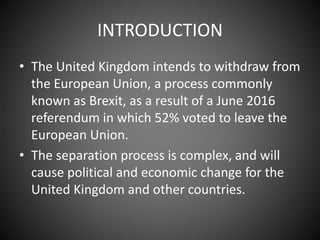 INTRODUCTION
• The United Kingdom intends to withdraw from
the European Union, a process commonly
known as Brexit, as a result of a June 2016
referendum in which 52% voted to leave the
European Union.
• The separation process is complex, and will
cause political and economic change for the
United Kingdom and other countries.
 