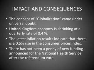 IMPACT AND CONSEQUENCES
• The concept of “Globalization” came under
universal doubt.
• United Kingdom economy is shrinking at a
quarterly rate of 0.4 %.
• The latest inflation results indicate that there
is a 0.5% rise in the consumer prices index.
• There has not been a penny of new funding
announced for the National Health Service
after the referendum vote.
 