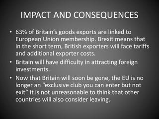 IMPACT AND CONSEQUENCES
• 63% of Britain’s goods exports are linked to
European Union membership. Brexit means that
in the short term, British exporters will face tariffs
and additional exporter costs.
• Britain will have difficulty in attracting foreign
investments.
• Now that Britain will soon be gone, the EU is no
longer an “exclusive club you can enter but not
exit” It is not unreasonable to think that other
countries will also consider leaving.
 