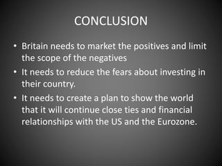 CONCLUSION
• Britain needs to market the positives and limit
the scope of the negatives
• It needs to reduce the fears about investing in
their country.
• It needs to create a plan to show the world
that it will continue close ties and financial
relationships with the US and the Eurozone.
 