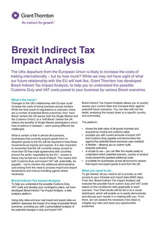 What’s the issue?
Changes to the UK’s relationship with Europe could
increase the costs of doing business across borders.
While the final result of negotiations is unknown, there
are a number of potential Brexit outcomes, from ‘hard
Brexit’ (where the UK leaves both the Single Market and
the Customs Union), to a ‘soft Brexit’ (where the UK
retains the benefits of Single Market participation) and a
host of options in between – each posing different tax
challenges.
What is certain is that in almost all scenarios,
businesses that currently acquire goods from or
despatch goods to the EU will be required to treat these
movements as imports and exports. It is also important
to remember that the UK currently enjoys access to
more than 50 free trade agreements with countries
around the world, negotiated by the EU – access to
these may be lost as a result of Brexit. This means that
both Customs Duty and import VAT will, potentially, be
payable – not to mention the additional administrative
cost arising from the need to process import and export
declarations and instruct handling agents where
necessary.
Brexit Indirect Tax Impact Analysis
To help you understand the possible Customs Duty,
VAT costs and develop your contingency plans, we have
developed Brexit Indirect Tax Impact Analysis, a data
analytics platform.
Using duty rates and your real import and export data our
platform assesses the impact of a range of possible Brexit
scenarios, providing you with a personalised analysis of
the potential changes in duty and import VAT.
Brexit Indirect Tax Impact Analysis allows you to quickly
assess your current rates and compare them against
potential future scenarios. You can also drill into the
detail, analysing the impact down to a specific country
and commodity.
The platform:
• shows the total value of all goods imported and
acquired by invoice and customs value
• provides you with current amounts of import VAT
and Customs Duty payable and benchmarks this
against five potential Brexit scenarios (see overleaf)
• is flexible – allowing you to custom build
bespoke scenarios
• is simple to use – you can filter the results easily to
understand which potential scenario, country or product
could present the greatest additional costs
• is suitable for businesses across all economic sectors
that import and export goods to and from the UK.
What you need to do…
To get started, all you need to do is provide us with
access to your Intrastat and import data (MSS data).
From this, Brexit Indirect Tax Impact Analysis will
evaluate the possible future custom duty and VAT costs
based on the conditional rules applicable to each
scenario. Your final results will be fed in to a visual
dashboard, which will enable us to easily demonstrate
and discuss your results in a meeting with you. From
there, we can assess the necessary next steps to
mitigate any risks and seize any opportunities
presented.
The UKs departure from the European Union is likely to increase the costs of
trading internationally – but by how much? While we may not have sight of what
our future relationship with the EU will look like, Grant Thornton has developed
Brexit Indirect Tax Impact Analysis, to help you to understand the possible
Customs Duty and VAT costs posed to your business by various Brexit scenarios.
Brexit Indirect Tax
Impact Analysis
 