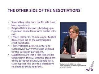 THE OTHER SIDE OF THE NEGOTIATIONS
By Martin Kraft, CC BY-SA 3.0 de,
https://commons.wikimedia.org/w/index.ph
p?curid=31063997
• Several key roles from the EU side have
been appointed.
• Belgian Didier Seeuws is heading up a
European council task force on the UK’s
exit.
• French former EU commissioner Michel
Barnier will act as the commission’s
chief negotiator.
• Former Belgian prime minister and
current MEP Guy Verhofstadt will lead
for the European parliament.
• Suggestions are that a firm line will be
taken within the EU, with the president
of the European council, Donald Tusk,
claiming that ‘the only real alternative
to a hard Brexit is no Brexit’.
 
