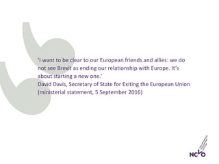 ‘I want to be clear to our European friends and allies: we do
not see Brexit as ending our relationship with Europe. It’s
about starting a new one.’
David Davis, Secretary of State for Exiting the European Union
(ministerial statement, 5 September 2016)
 
