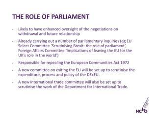 THE ROLE OF PARLIAMENT
• Likely to have enhanced oversight of the negotiations on
withdrawal and future relationship
• Already carrying out a number of parliamentary inquiries (eg EU
Select Committee ‘Scrutinising Brexit: the role of parliament’,
Foreign Affairs Committee ‘Implications of leaving the EU for the
UK’s role in the world’)
• Responsible for repealing the European Communities Act 1972
• A new committee on exiting the EU will be set up to scrutinise the
expenditure, process and policy of the DExEU.
• A new international trade committee will also be set up to
scrutinise the work of the Department for International Trade.
 