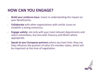 HOW CAN YOU ENGAGE?
• Build your evidence base: invest in understanding the impact on
your beneficiaries.
• Collaborate with other organisations with similar issues to
establish a strong consensus.
• Engage widely: not only with your most relevant departments and
select committees, but also with Treasury and DExEU where
appropriate.
• Speak to your European partners where you have links: they can
help influence the position of other EU member states, which will
be important at the time of negotiation.
 