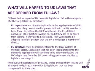 EU laws that form part of UK domestic legislation fall in the categories
of either regulations or directives:
• EU regulations are directly applicable in the legal systems of all EU
countries: they do not need implementation in the UK in order to
be in force. So, before the UK formally exits the EU, detailed
analysis of EU regulations will be needed if they are to be saved
from lapsing. If they are to be retained, they will need to be
adapted to reflect the fact that the UK is no longer a member of
the EU.
• EU directives must be implemented into the legal systems of
member states. Legislation that has been incorporated into the
domestic legal system will continue to be in force following the
UK’s departure from the EU, unless the government decides to
legislate to change it.
The devolved legislatures of Scotland, Wales and Northern Ireland will
also need to deal separately with EU legislation that has been
transposed into their laws.
WHAT WILL HAPPEN TO UK LAWS THAT
ARE DERIVED FROM EU LAW?
 