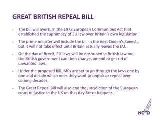 GREAT BRITISH REPEAL BILL
• The bill will overturn the 1972 European Communities Act that
established the supremacy of EU law over Britain’s own legislation.
• The prime minister will include the bill in the next Queen’s Speech,
but it will not take effect until Britain actually leaves the EU.
• On the day of Brexit, EU laws will be enshrined in British law but
the British government can then change, amend or get rid of
unwanted laws.
• Under the proposed bill, MPs are set to go through the laws one by
one and decide which ones they want to unpick or repeal over
coming decades.
• The Great Repeal Bill will also end the jurisdiction of the European
court of justice in the UK on that day Brexit happens.
 