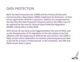 Both the Data Protection Act (1998) and the Privacy & Electronic
Communications Regulations (2003) implement EU directives, so their
future application could be in question. Matters are complicated by
the fact that the Data Protection Directive (and so the DPA) is due to
be replaced by the new EU General Data Protection Regulation
(GDPR), taking effect in May 2018.
With article 50 not likely to be triggered before the end of 2016, and
so the disapplication of EU legislation to the UK unlikely to be fully
effective until the beginning of 2019 at the very earliest, the GDPR is
likely to have direct application to charities processing personal data
in the UK for at least a limited period. In the meantime, the DPA and
PECR remain fully in place.
DATA PROTECTION
 