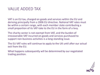 VAT is an EU tax, charged on goods and services within the EU and
deriving principally from a 2006 EU directive. National VAT rates must
be within a certain range, with each member state contributing a
small proportion of its VAT-take to the EU in the form of a levy.
The charity sector is not exempt from VAT, and the burden of
irrecoverable VAT incurred on goods and services purchased to
support non-business activities is a long-standing issue.
The EU VAT rules will continue to apply to the UK until after our actual
exit from the EU.
What happens subsequently will be determined by our negotiated
trading position.
VALUE ADDED TAX
 