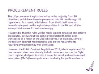 The UK procurement legislation arises in the majority from EU
directives, which have been implemented into UK law through UK
regulations. As a result, a British exit from the EU will have no
immediate impact on the legislative position in the UK and all the
same provisions would continue to apply.
It is possible that the rules will be made simpler, retaining competitive
procedures, but without the same level of detail that has been
transposed as a result of the 2014 directives. For example, some of
the rules on contract modifications, and on the requirements
regarding evaluation may well be relaxed.
However, the Public Contract Regulations 2015, which implement EU
procurement directives, already include measures, such as the ‘light
touch regime’, designed to make it easier for small and medium-sized
enterprises (SMEs) to compete when tendering for public contracts.
PROCUREMENT RULES
 