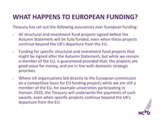WHAT HAPPENS TO EUROPEAN FUNDING?
Treasury has set out the following assurances over European funding:
• All structural and investment fund projects signed before the
Autumn Statement will be fully funded, even when these projects
continue beyond the UK’s departure from the EU.
• Funding for specific structural and investment fund projects that
might be signed after the Autumn Statement, but while we remain
a member of the EU, is guaranteed provided that: the projects are
good value for money, and are in line with domestic strategic
priorities.
• Where UK organisations bid directly to the European commission
on a competitive basis for EU funding projects while we are still a
member of the EU, for example universities participating in
Horizon 2020, the Treasury will underwrite the payments of such
awards, even when specific projects continue beyond the UK’s
departure from the EU.
 