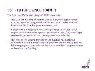 ESF - FUTURE UNCERTAINTY
The future of ESF funding beyond 2018 is unclear:
• The UK’s ESF funding allocation was €3.5bn, which government
sources quote as being worth approximately £2.53bn based on
December 2015 exchange rate calculations.
• However the distribution of ESF was planned to roll out in two
stages, with a ‘mid-point update’ or review in 2017/18, to retarget
any funding as necessary according to current priorities.
• This means the second tranche of ESF funding has not been
committed, and it is not yet clear how much the UK would receive
following negotiations to leave the EU, or whether the government
will replace the funding.
 