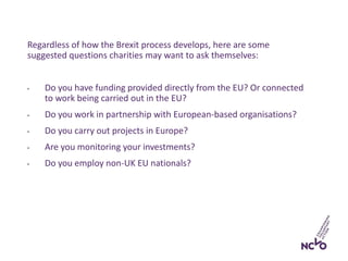 Regardless of how the Brexit process develops, here are some
suggested questions charities may want to ask themselves:
• Do you have funding provided directly from the EU? Or connected
to work being carried out in the EU?
• Do you work in partnership with European-based organisations?
• Do you carry out projects in Europe?
• Are you monitoring your investments?
• Do you employ non-UK EU nationals?
 