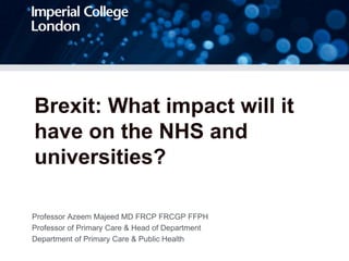 Brexit: What impact will it
have on the NHS and
universities?
Professor Azeem Majeed MD FRCP FRCGP FFPH
Professor of Primary Care & Head of Department
Department of Primary Care & Public Health
 