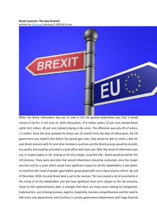 Brexit concerns: The way forward
written by R Kannan January 3, 2019 8:33 am
When the Brexit referendum was put to vote in UK, the general expectation was that it would
remain in the EU. In the June 23, 2016 referendum, 17.4 million voters, 52 per cent, backed Brexit
,while 16.1 million, 48 per cent, backed staying in the union. The difference was only 4% of voters,
1.3 million. Since the time available for Brexit was 21 months from the date of referendum, the UK
government was hopeful that before the period gets over, they would be able to strike a deal for
post Brexit scenario with EU and other members countries and the Brexit process would be smooth,
less painful and could be achieved in a least effort with least cost. After the result of referendum was
out, it created ripples in UK. Looking at the thin margin, many felt that , Brexit would be bad for the
UK Economy. There were also talks that second referendum should be conducted, since the margin
was thin and for a event which would have significant impact for all the stakeholders, it was better
to reconfirm the mood of people again before going ahead with such a big economic reform. By end
of December 2018, the post Brexit deal is yet to be reached. This has created a lot of uncertainty in
the minds of all the stakeholders and will have significant short term impact on the UK economy.
Closer to the implementation date, it emerges that there are many issues relating to immigration,
trade barriers, cost of doing business, logistics, hospitality, business competitiveness and the need to
add many new departments and functions in various government departments with huge financial
 