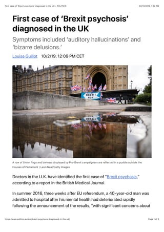 02/10/2019, 1(34 PMFirst case of ‘Brexit psychosisʼ diagnosed in the UK – POLITICO
Page 1 of 2https://www.politico.eu/pro/brexit-psychosis-diagnosed-in-the-uk/
First case of ‘Brexit psychosisʼ
diagnosed in the UK
Symptoms included ‘auditory hallucinationsʼ and
‘bizarre delusions.ʼ
Louise Guillot 10/2/19, 12@09 PM CET
A row of Union flags and banners displayed by Pro-Brexit campaigners are reflected in a puddle outside the
Houses of Parliament | Leon Neal/Getty Images
Doctors in the U.K. have identified the first case of "Brexit psychosis,"
according to a report in the British Medical Journal.
In summer 2016, three weeks after EU referendum, a 40-year-old man was
admitted to hospital after his mental health had deteriorated rapidly
following the announcement of the results, "with significant concerns about
 