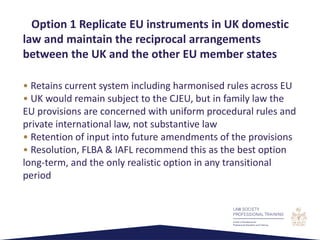• Retains current system including harmonised rules across EU
• UK would remain subject to the CJEU, but in family law the
EU provisions are concerned with uniform procedural rules and
private international law, not substantive law
• Retention of input into future amendments of the provisions
• Resolution, FLBA & IAFL recommend this as the best option
long-term, and the only realistic option in any transitional
period
Option 1 Replicate EU instruments in UK domestic
law and maintain the reciprocal arrangements
between the UK and the other EU member states
 