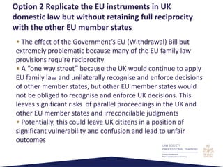 • The effect of the Government’s EU (Withdrawal) Bill but
extremely problematic because many of the EU family law
provisions require reciprocity
• A “one way street” because the UK would continue to apply
EU family law and unilaterally recognise and enforce decisions
of other member states, but other EU member states would
not be obliged to recognise and enforce UK decisions. This
leaves significant risks of parallel proceedings in the UK and
other EU member states and irreconcilable judgments
• Potentially, this could leave UK citizens in a position of
significant vulnerability and confusion and lead to unfair
outcomes
Option 2 Replicate the EU instruments in UK
domestic law but without retaining full reciprocity
with the other EU member states
 
