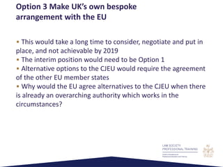 • This would take a long time to consider, negotiate and put in
place, and not achievable by 2019
• The interim position would need to be Option 1
• Alternative options to the CJEU would require the agreement
of the other EU member states
• Why would the EU agree alternatives to the CJEU when there
is already an overarching authority which works in the
circumstances?
Option 3 Make UK’s own bespoke
arrangement with the EU
 
