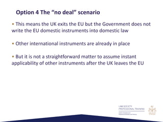 • This means the UK exits the EU but the Government does not
write the EU domestic instruments into domestic law
• Other international instruments are already in place
• But it is not a straightforward matter to assume instant
applicability of other instruments after the UK leaves the EU
Option 4 The “no deal” scenario
 