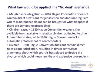 • Maintenance obligations – 2007 Hague Convention does not
contain direct provisions for jurisdiction and does not regulate
where maintenance claims can be brought or what happens if
there are competing proceedings
• Children cases – 1980 Hague Convention weakens the
available tools available in relation children abducted to other
EU member states, while 1996 Hague Convention lacks
automatic enforcement of contact orders
• Divorce – 1970 Hague Convention does not contain direct
rules about jurisdiction, resulting in forum conveniens
arguments about which court is best placed to decide the
divorce, which could mean lengthy and expensive proceedings
What law would be applied in a “No deal” scenario?
 