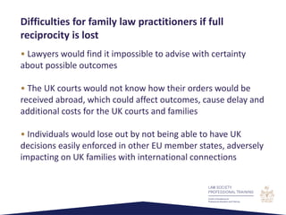 • Lawyers would find it impossible to advise with certainty
about possible outcomes
• The UK courts would not know how their orders would be
received abroad, which could affect outcomes, cause delay and
additional costs for the UK courts and families
• Individuals would lose out by not being able to have UK
decisions easily enforced in other EU member states, adversely
impacting on UK families with international connections
Difficulties for family law practitioners if full
reciprocity is lost
 