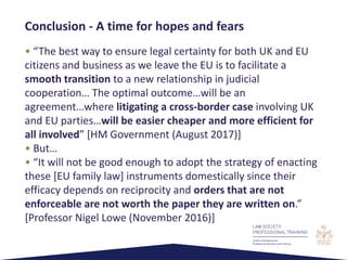 • “The best way to ensure legal certainty for both UK and EU
citizens and business as we leave the EU is to facilitate a
smooth transition to a new relationship in judicial
cooperation… The optimal outcome…will be an
agreement…where litigating a cross-border case involving UK
and EU parties…will be easier cheaper and more efficient for
all involved” [HM Government (August 2017)]
• But…
• “It will not be good enough to adopt the strategy of enacting
these [EU family law] instruments domestically since their
efficacy depends on reciprocity and orders that are not
enforceable are not worth the paper they are written on.”
[Professor Nigel Lowe (November 2016)]
Conclusion - A time for hopes and fears
 