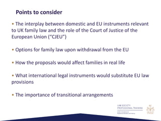 • The interplay between domestic and EU instruments relevant
to UK family law and the role of the Court of Justice of the
European Union (“CJEU”)
• Options for family law upon withdrawal from the EU
• How the proposals would affect families in real life
• What international legal instruments would substitute EU law
provisions
• The importance of transitional arrangements
Points to consider
 