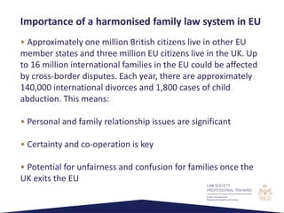 • Approximately one million British citizens live in other EU
member states and three million EU citizens live in the UK. Up
to 16 million international families in the EU could be affected
by cross-border disputes. Each year, there are approximately
140,000 international divorces and 1,800 cases of child
abduction. This means:
• Personal and family relationship issues are significant
• Certainty and co-operation is key
• Potential for unfairness and confusion for families once the
UK exits the EU
Importance of a harmonised family law system in EU
 